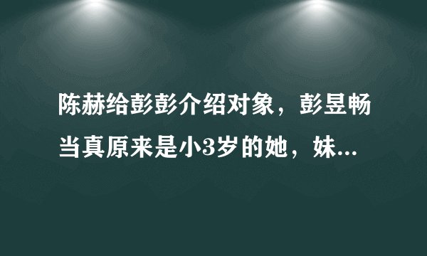 陈赫给彭彭介绍对象，彭昱畅当真原来是小3岁的她，妹妹表情亮了