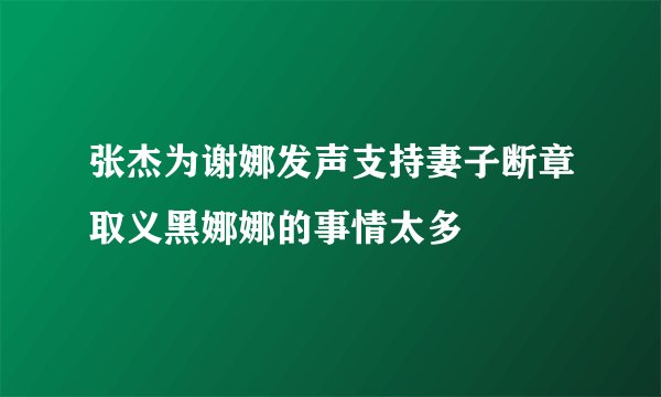 张杰为谢娜发声支持妻子断章取义黑娜娜的事情太多