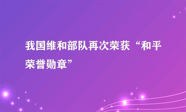 我国维和部队再次荣获“和平荣誉勋章”
