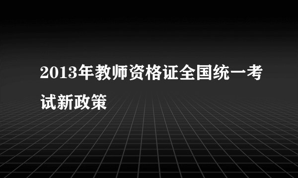 2013年教师资格证全国统一考试新政策