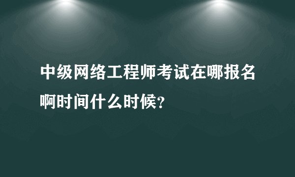 中级网络工程师考试在哪报名啊时间什么时候？