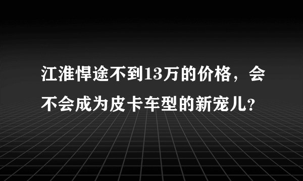 江淮悍途不到13万的价格,会不会成为皮卡车型的新宠儿?