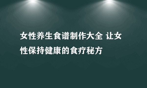 女性养生食谱制作大全 让女性保持健康的食疗秘方