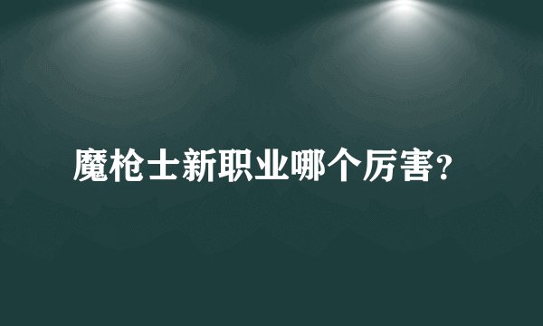 魔枪士新职业哪个厉害？