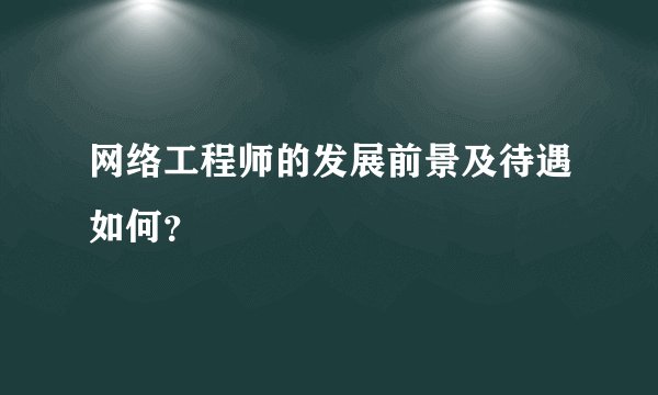 网络工程师的发展前景及待遇如何？