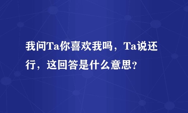 我问Ta你喜欢我吗，Ta说还行，这回答是什么意思？