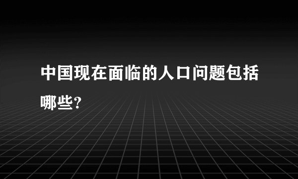 中国现在面临的人口问题包括哪些?