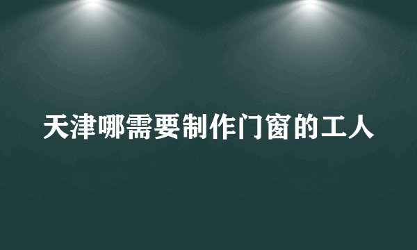 天津哪需要制作门窗的工人