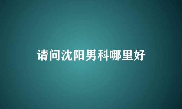 请问沈阳男科哪里好