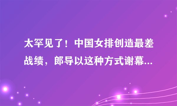 太罕见了！中国女排创造最差战绩，郎导以这种方式谢幕，太残忍了！