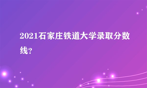 2021石家庄铁道大学录取分数线？