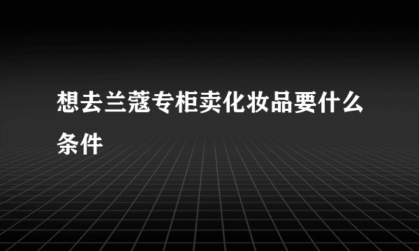 想去兰蔻专柜卖化妆品要什么条件