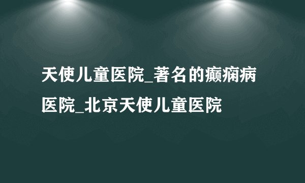 天使儿童医院_著名的癫痫病医院_北京天使儿童医院