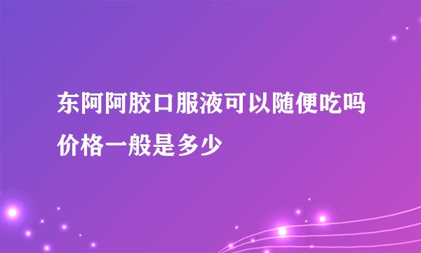 东阿阿胶口服液可以随便吃吗价格一般是多少