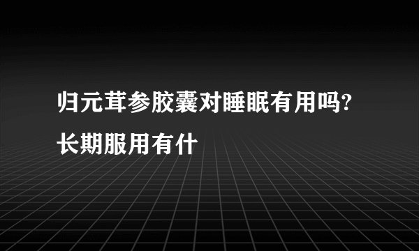 归元茸参胶囊对睡眠有用吗?长期服用有什