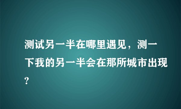 测试另一半在哪里遇见,测一下我的另一半会在那所城市出现?