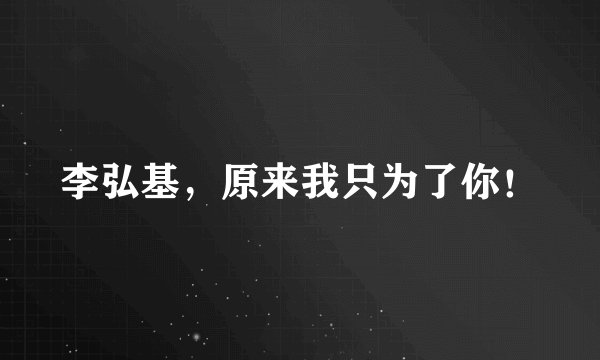 李弘基,原来我只为了你!