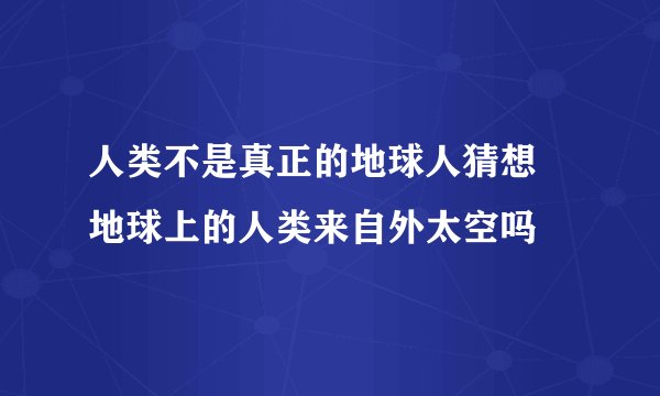人类不是真正的地球人猜想 地球上的人类来自外太空吗