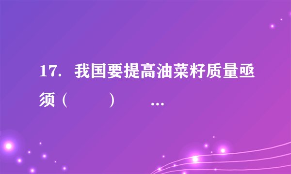 17．我国要提高油菜籽质量亟须（　　）      A．  加大科技投入    B．  扩大种植面积    C．  增加劳动力投入    D．  加大化肥使用量