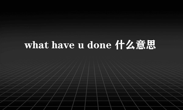 what have u done 什么意思