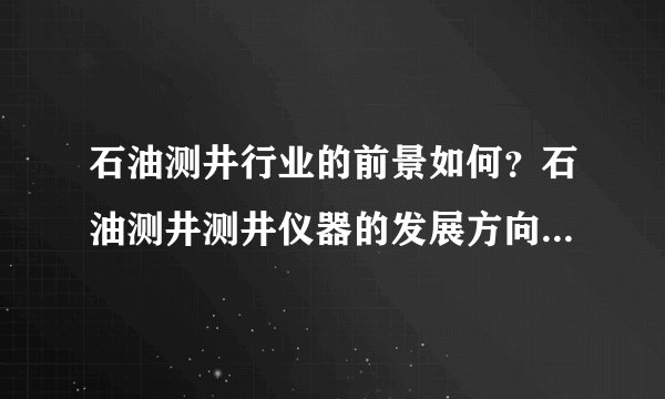 石油测井行业的前景如何?石油测井测井仪器的发展方向是什么?