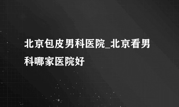 北京包皮男科医院_北京看男科哪家医院好