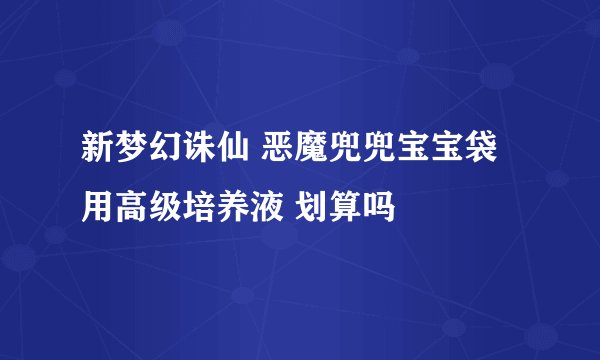 新梦幻诛仙 恶魔兜兜宝宝袋 用高级培养液 划算吗
