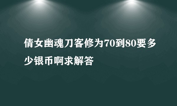 倩女幽魂刀客修为70到80要多少银币啊求解答