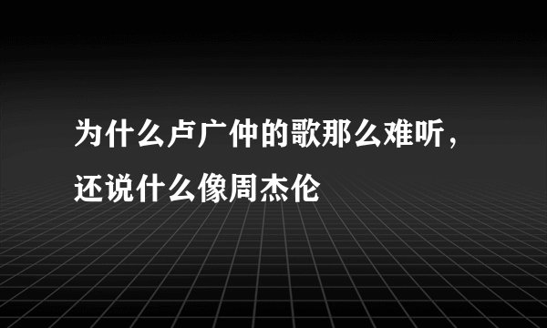 为什么卢广仲的歌那么难听，还说什么像周杰伦