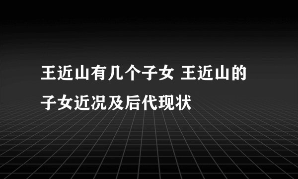 王近山有几个子女 王近山的子女近况及后代现状