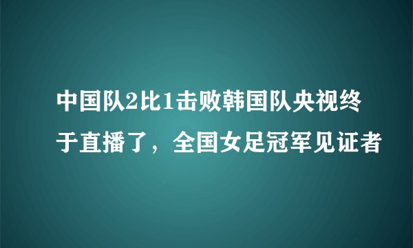 中国队2比1击败韩国队央视终于直播了,全国女足冠军见证者