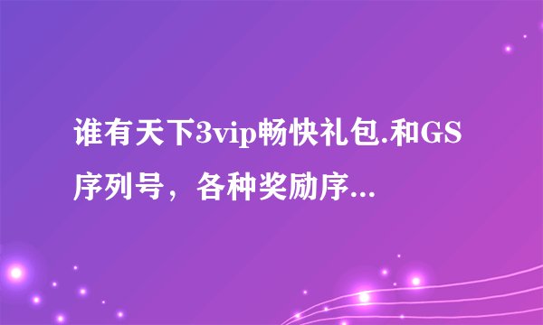 谁有天下3vip畅快礼包.和GS序列号，各种奖励序列号，跪求