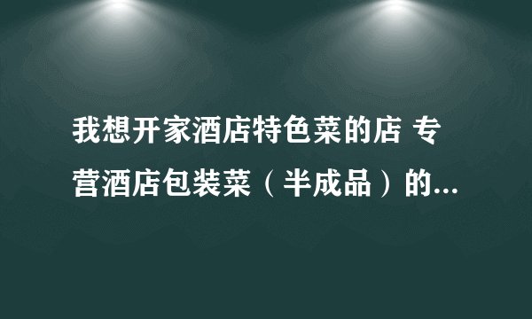 我想开家酒店特色菜的店 专营酒店包装菜（半成品）的那种 不知道货从那里进 有知道的告诉下 谢谢了