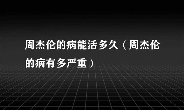 周杰伦的病能活多久（周杰伦的病有多严重）