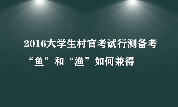 2016大学生村官考试行测备考“鱼”和“渔”如何兼得