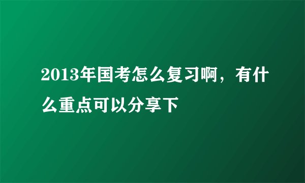 2013年国考怎么复习啊，有什么重点可以分享下