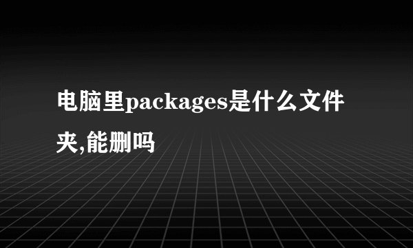 电脑里packages是什么文件夹,能删吗