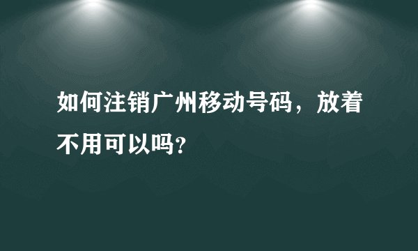 如何注销广州移动号码，放着不用可以吗？