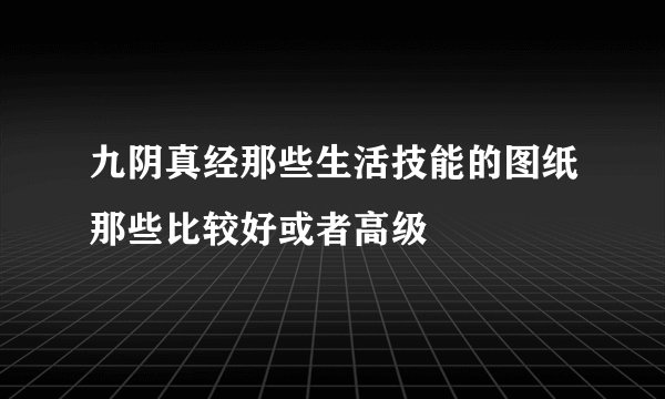 九阴真经那些生活技能的图纸那些比较好或者高级