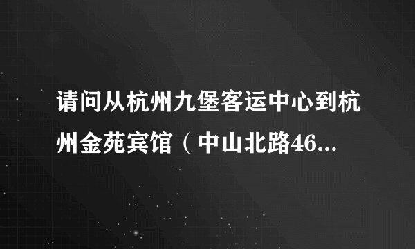 请问从杭州九堡客运中心到杭州金苑宾馆(中山北路46号)怎么走 需要具体的行进方式