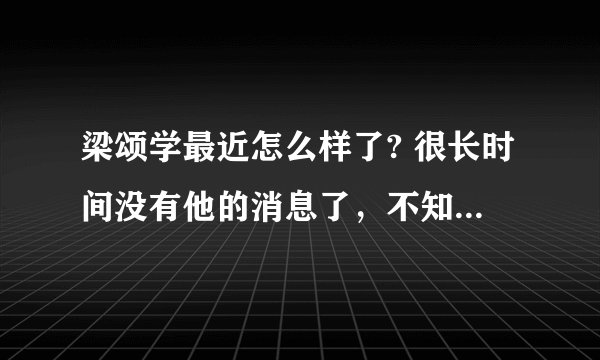 梁颂学最近怎么样了? 很长时间没有他的消息了,不知道他现在情况如何?