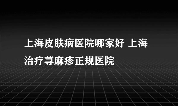 上海皮肤病医院哪家好 上海治疗荨麻疹正规医院