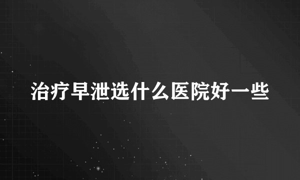 治疗早泄选什么医院好一些