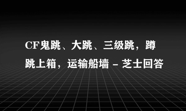 CF鬼跳、大跳、三级跳,蹲跳上箱,运输船墙 - 芝士回答