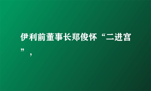 伊利前董事长郑俊怀“二进宫”，