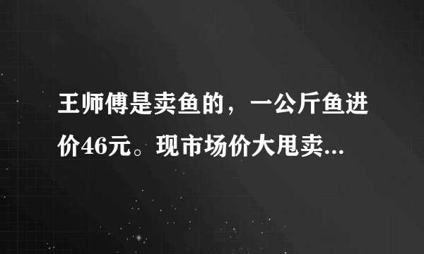 王师傅是卖鱼的，一公斤鱼进价46元。现市场价大甩卖35元一斤。一顾客