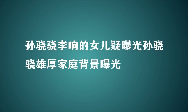 孙骁骁李响的女儿疑曝光孙骁骁雄厚家庭背景曝光