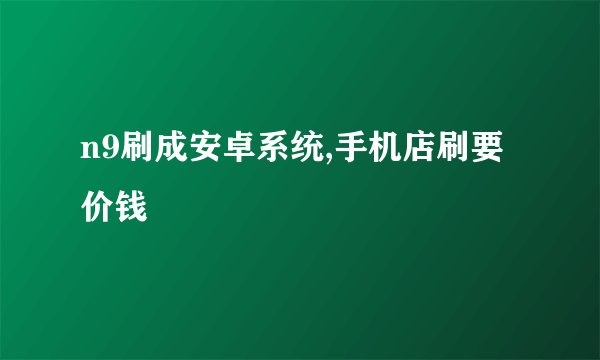 n9刷成安卓系统,手机店刷要价钱