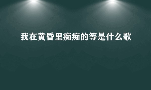我在黄昏里痴痴的等是什么歌