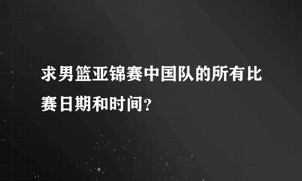 求男篮亚锦赛中国队的所有比赛日期和时间？